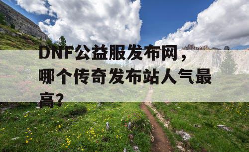 DNF公益服发布网，哪个传奇发布站人气最高？
