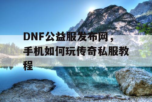 DNF公益服发布网，手机如何玩传奇私服教程