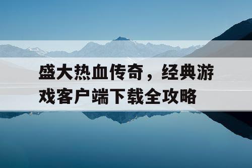 盛大热血传奇，经典游戏客户端下载全攻略