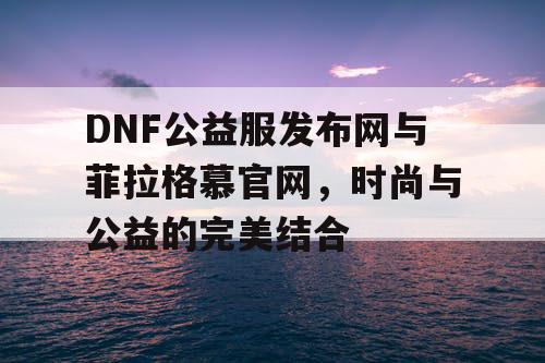 DNF公益服发布网与菲拉格慕官网，时尚与公益的完美结合
