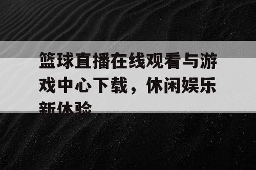 篮球直播在线观看与游戏中心下载，休闲娱乐新体验