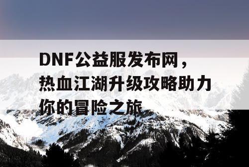 DNF公益服发布网，热血江湖升级攻略助力你的冒险之旅