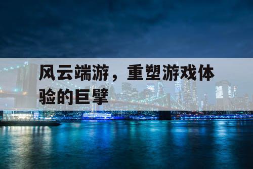 风云端游,重塑游戏体验的巨擘 风云端游,重塑游戏体验的巨擘