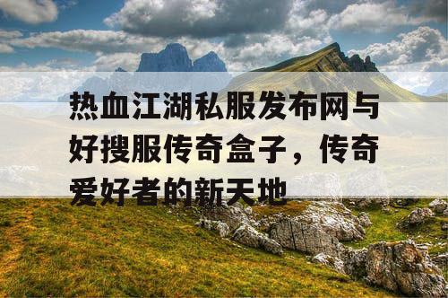 热血江湖私服发布网与好搜服传奇盒子，传奇爱好者的新天地