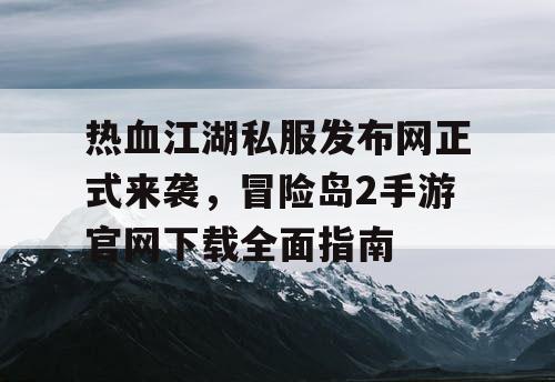 热血江湖私服发布网正式来袭，冒险岛2手游官网下载全面指南