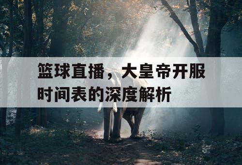 篮球直播,大皇帝开服时间表的深度解析 篮球直播,大皇帝开服时间表的深度解析