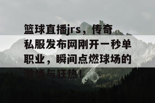 篮球直播jrs,传奇私服发布网刚开一秒单职业,瞬间点燃球场的激情与狂热! 篮球直播jrs,传奇私服发布网刚开一秒单职业,瞬间点燃球场的激情与狂热!