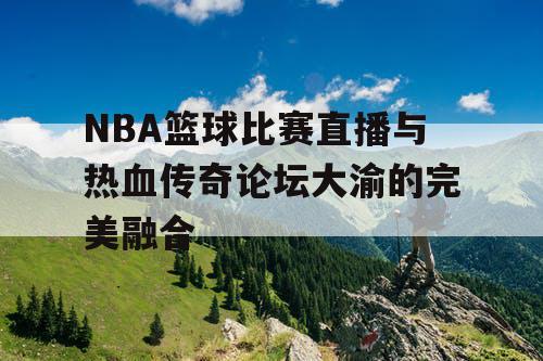 NBA篮球比赛直播与热血传奇论坛大渝的完美融合 NBA篮球比赛直播与热血传奇论坛大渝的完美融合
