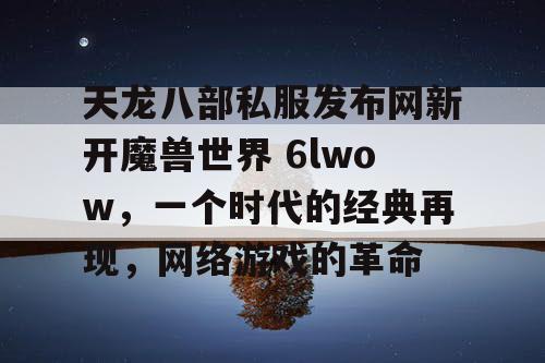 天龙八部私服发布网新开魔兽世界 6lwow,一个时代的经典再现,网络游戏的革命 天龙八部私服发布网新开魔兽世界 6lwow,一个时代的经典再现,网络游戏的革命