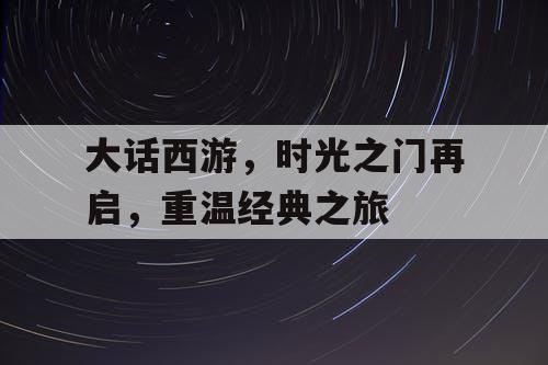 大话西游,时光之门再启,重温经典之旅 大话西游,时光之门再启,重温经典之旅