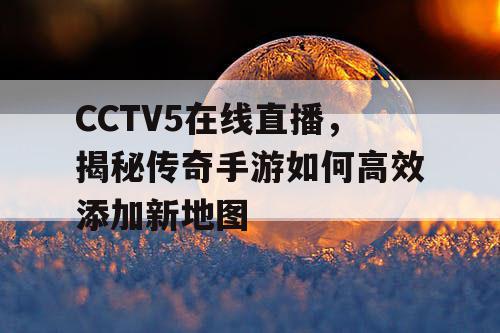 CCTV5在线直播，揭秘传奇手游如何高效添加新地图