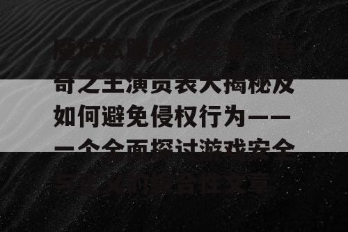 魔域私服外挂之害、传奇之王演员表大揭秘及如何避免侵权行为——一个全面探讨游戏安全与正义的综合性文章