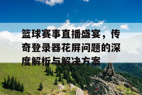 篮球赛事直播盛宴，传奇登录器花屏问题的深度解析与解决方案