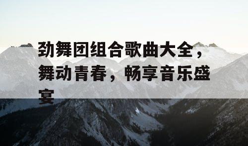 劲舞团组合歌曲大全，舞动青春，畅享音乐盛宴