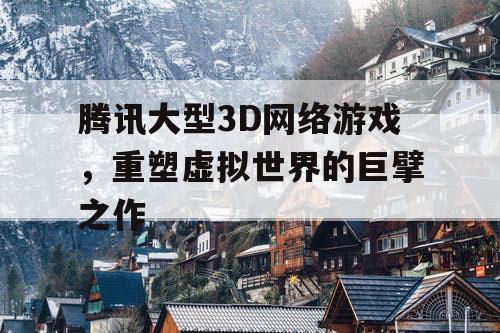 腾讯大型3D网络游戏，重塑虚拟世界的巨擘之作