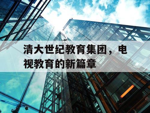 清大世纪教育集团,电视教育的新篇章 清大世纪教育集团,电视教育的新篇章