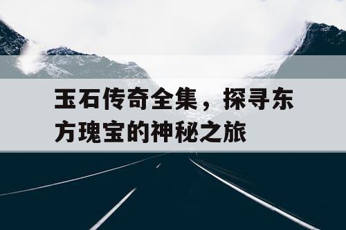 玉石传奇全集，探寻东方瑰宝的神秘之旅