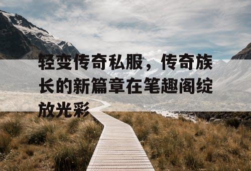 轻变传奇私服，传奇族长的新篇章在笔趣阁绽放光彩