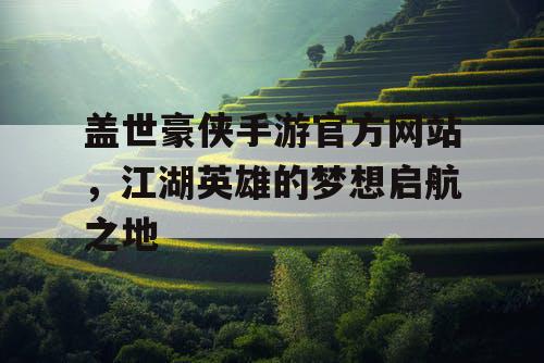 盖世豪侠手游官方网站，江湖英雄的梦想启航之地