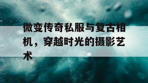 微变传奇私服与复古相机,穿越时光的摄影艺术 微变传奇私服与复古相机,穿越时光的摄影艺术