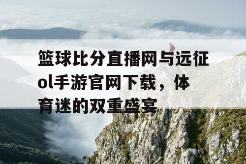 篮球比分直播网与远征ol手游官网下载,体育迷的双重盛宴 篮球比分直播网与远征ol手游官网下载,体育迷的双重盛宴