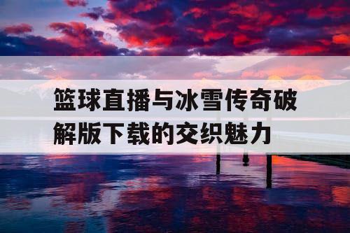 篮球直播与冰雪传奇破解版下载的交织魅力 篮球直播与冰雪传奇破解版下载的交织魅力