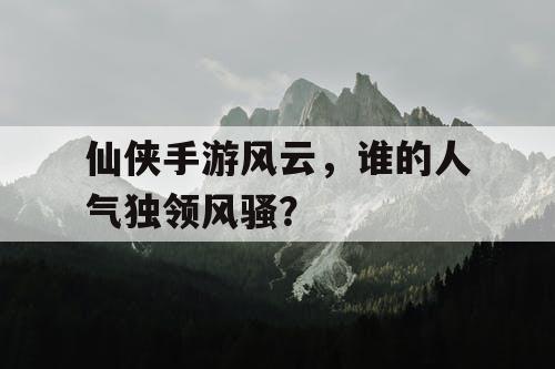仙侠手游风云,谁的人气独领风骚? 仙侠手游风云,谁的人气独领风骚?