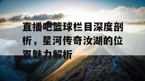 直播吧篮球栏目深度剖析,星河传奇汝湖的位置魅力解析 直播吧篮球栏目深度剖析,星河传奇汝湖的位置魅力解析