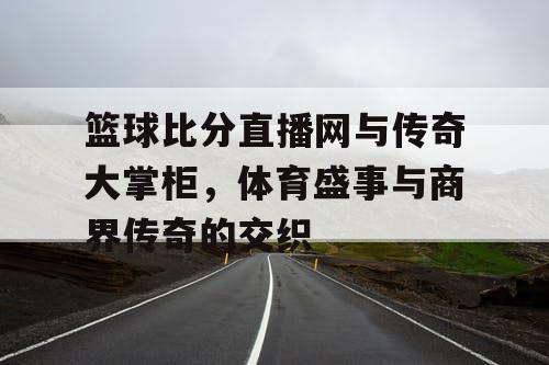 篮球比分直播网与传奇大掌柜,体育盛事与商界传奇的交织 篮球比分直播网与传奇大掌柜,体育盛事与商界传奇的交织