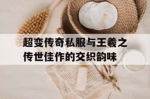 超变传奇私服与王羲之传世佳作的交织韵味 超变传奇私服与王羲之传世佳作的交织韵味