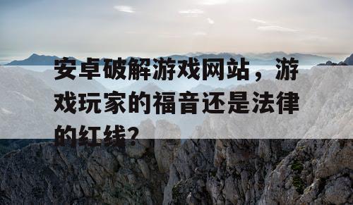安卓破解游戏网站，游戏玩家的福音还是法律的红线？