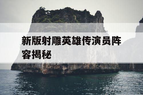 新版射雕英雄传演员阵容揭秘 新版射雕英雄传演员阵容揭秘