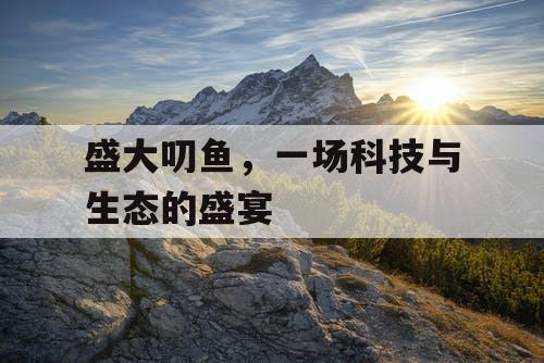 盛大叨鱼,一场科技与生态的盛宴 盛大叨鱼,一场科技与生态的盛宴