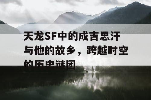 天龙SF中的成吉思汗与他的故乡,跨越时空的历史谜团 天龙SF中的成吉思汗与他的故乡,跨越时空的历史谜团