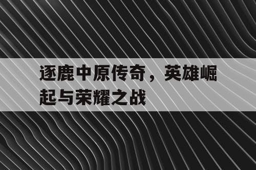 逐鹿中原传奇,英雄崛起与荣耀之战 逐鹿中原传奇,英雄崛起与荣耀之战