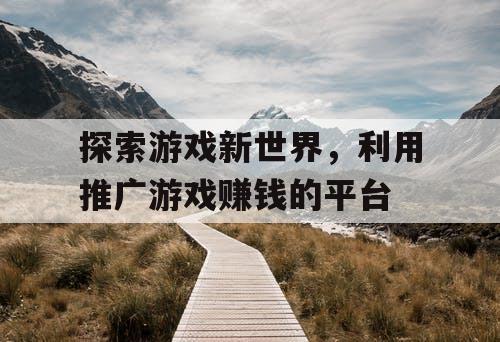 探索游戏新世界,利用推广游戏赚钱的平台 探索游戏新世界,利用推广游戏赚钱的平台