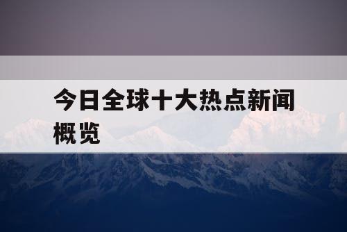 今日全球十大热点新闻概览 今日全球十大热点新闻概览