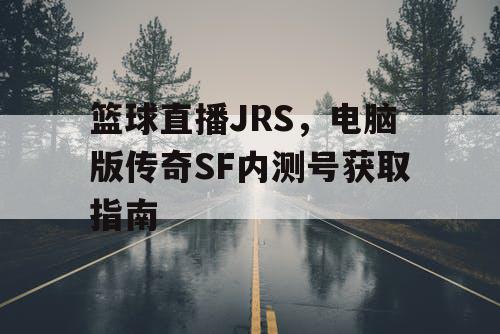 篮球直播JRS，电脑版传奇SF内测号获取指南