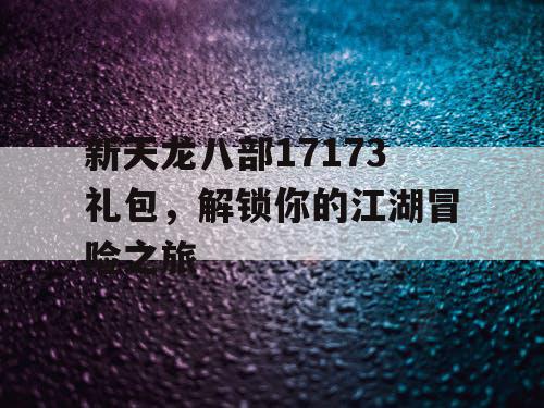 新天龙八部17173礼包，解锁你的江湖冒险之旅