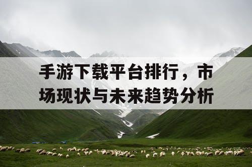 手游下载平台排行，市场现状与未来趋势分析