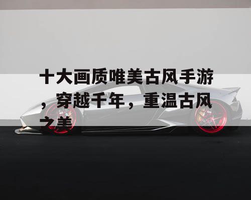 十大画质唯美古风手游，穿越千年，重温古风之美