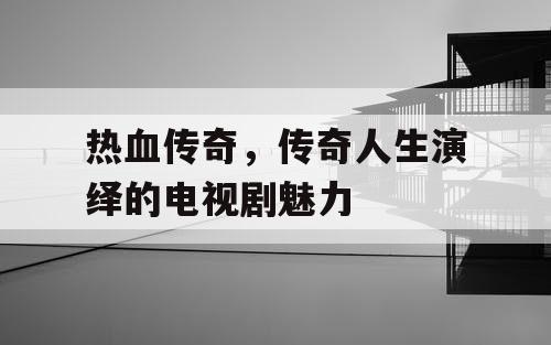 热血传奇，传奇人生演绎的电视剧魅力