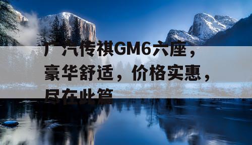 广汽传祺GM6六座,豪华舒适,价格实惠,尽在此篇 广汽传祺GM6六座,豪华舒适,价格实惠,尽在此篇