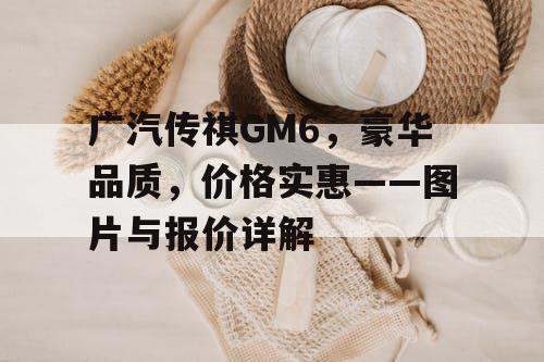广汽传祺GM6,豪华品质,价格实惠——图片与报价详解 广汽传祺GM6,豪华品质,价格实惠——图片与报价详解