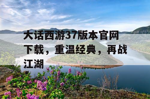 大话西游37版本官网下载,重温经典,再战江湖 大话西游37版本官网下载,重温经典,再战江湖