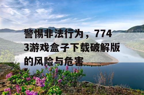 警惕非法行为,7743游戏盒子下载破解版的风险与危害 警惕非法行为,7743游戏盒子下载破解版的风险与危害
