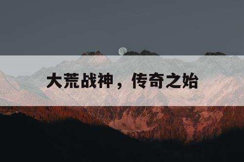 大荒战神，传奇之始