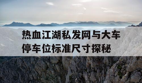 热血江湖私发网与大车停车位标准尺寸探秘 热血江湖私发网与大车停车位标准尺寸探秘