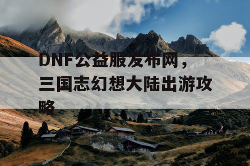 DNF公益服发布网,三国志幻想大陆出游攻略 DNF公益服发布网,三国志幻想大陆出游攻略