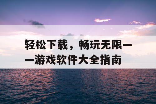 轻松下载,畅玩无限——游戏软件大全指南 轻松下载,畅玩无限——游戏软件大全指南